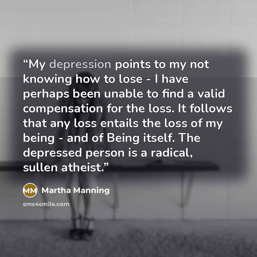 “My depression points to my not knowing how to lose - I have perhaps been unable to find a valid compensation for the loss. It follows that any loss entails the loss of my being - and of Being itself. The depressed person is a radical, sullen atheist.” quote by Martha Manning