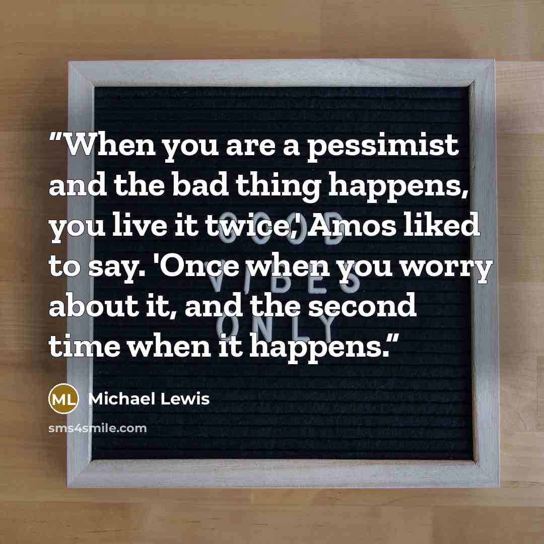 “When you are a pessimist and the bad thing happens, you live it twice,' Amos liked to say. 'Once when you worry about it, and the second time when it happens.” quote by Michael Lewis