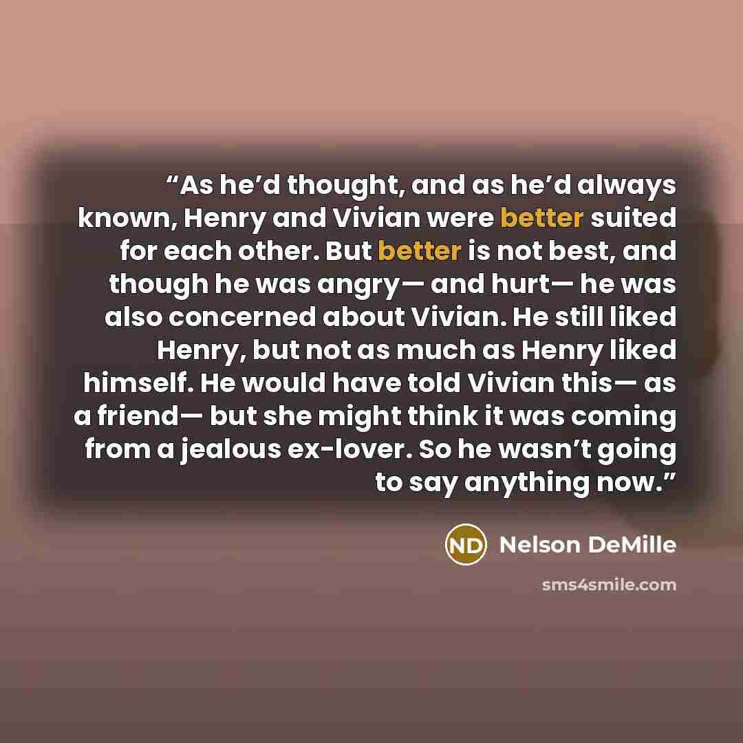 “As he’d thought, and as he’d always known, Henry and Vivian were better suited for each other. But better is not best, and though he was angry— and hurt— he was also concerned about Vivian. He still liked Henry, but not as much as Henry liked himself. He would have told Vivian this— as a friend…” quote by Nelson DeMille