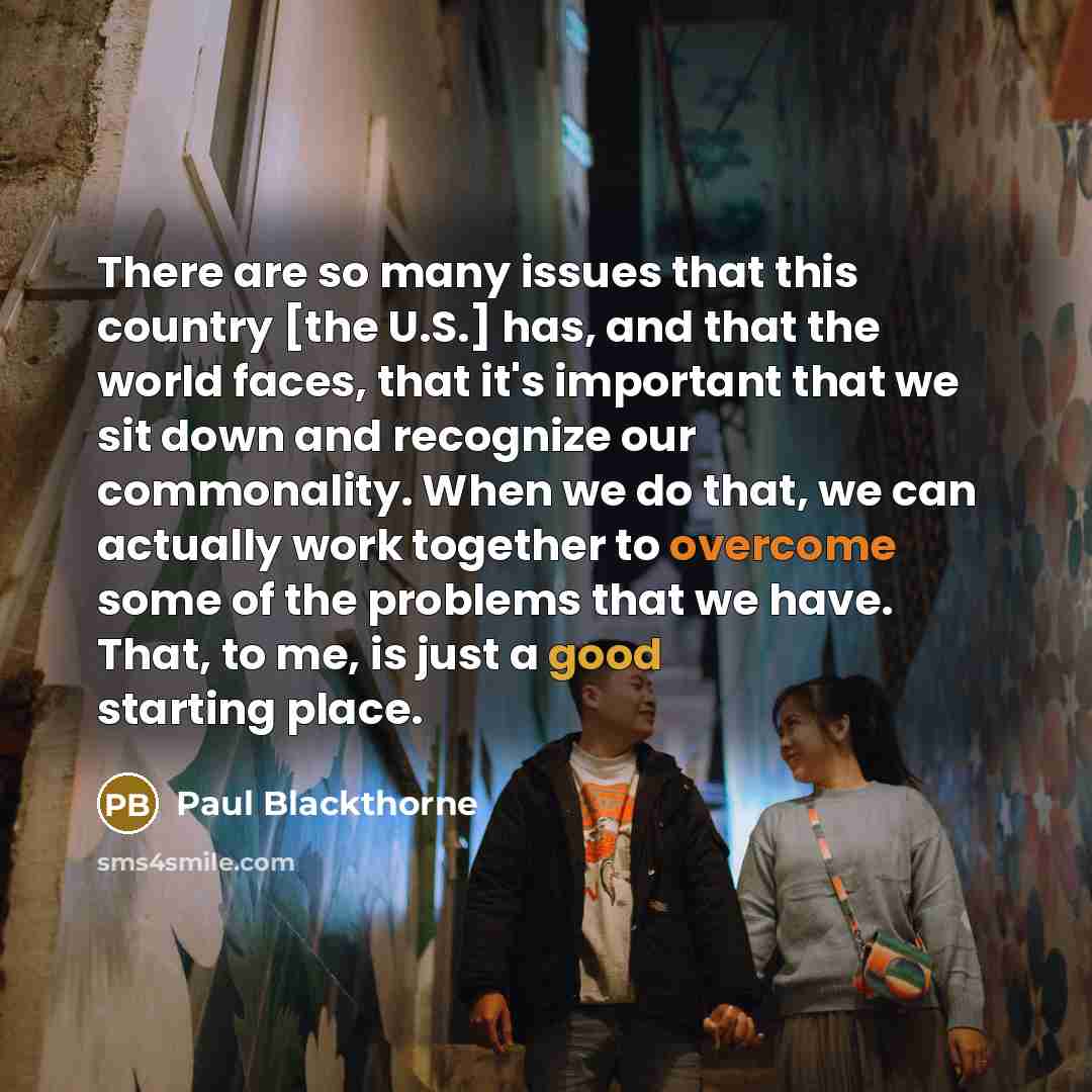 “There are so many issues that this country [the U.S.] has, and that the world faces, that it's important that we sit down and recognize our commonality. When we do that, we can actually work together to overcome some of the problems that we have. That, to me, is just a good starting place.” quote by Paul Blackthorne