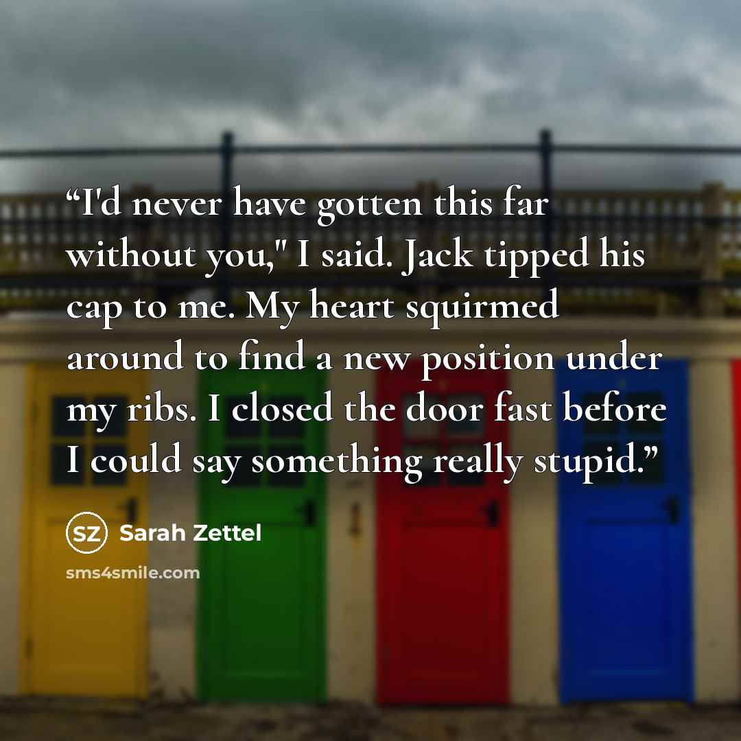 “I'd never have gotten this far without you," I said. Jack tipped his cap to me. My heart squirmed around to find a new position under my ribs. I closed the door fast before I could say something really stupid.” quote by Sarah Zettel