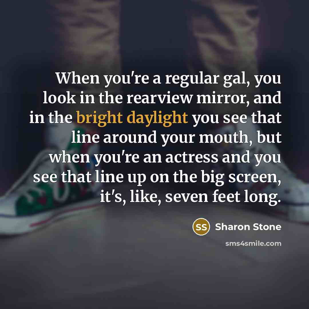 “When you're a regular gal, you look in the rearview mirror, and in the bright daylight you see that line around your mouth, but when you're an actress and you see that line up on the big screen, it's, like, seven feet long.” quote by Sharon Stone