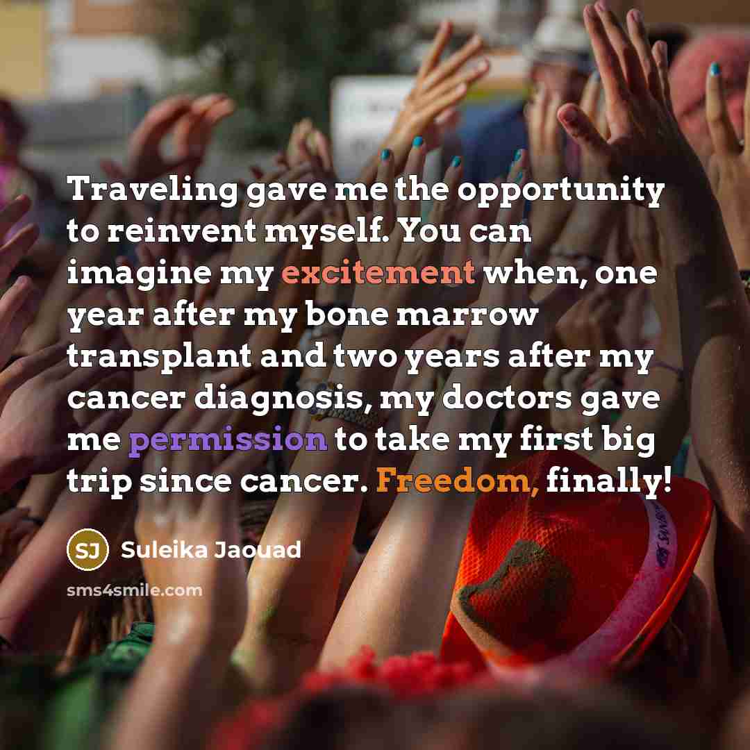 “Traveling gave me the opportunity to reinvent myself. You can imagine my excitement when, one year after my bone marrow transplant and two years after my cancer diagnosis, my doctors gave me permission to take my first big trip since cancer. Freedom, finally!” quote by Suleika Jaouad