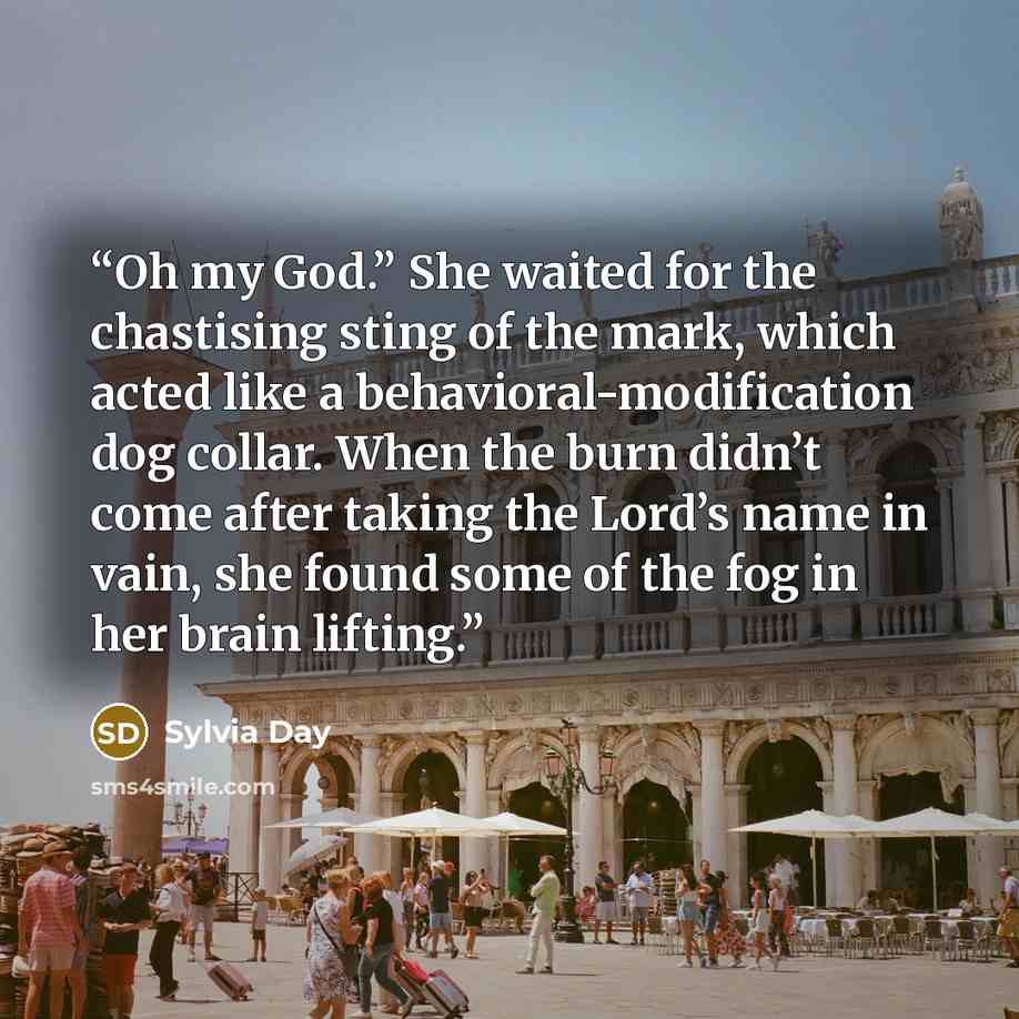 “Oh my God.” She waited for the chastising sting of the mark, which acted like a behavioral-modification dog collar. When the burn didn’t come after taking the Lord’s name in vain, she found some of the fog in her brain lifting.” quote by Sylvia Day