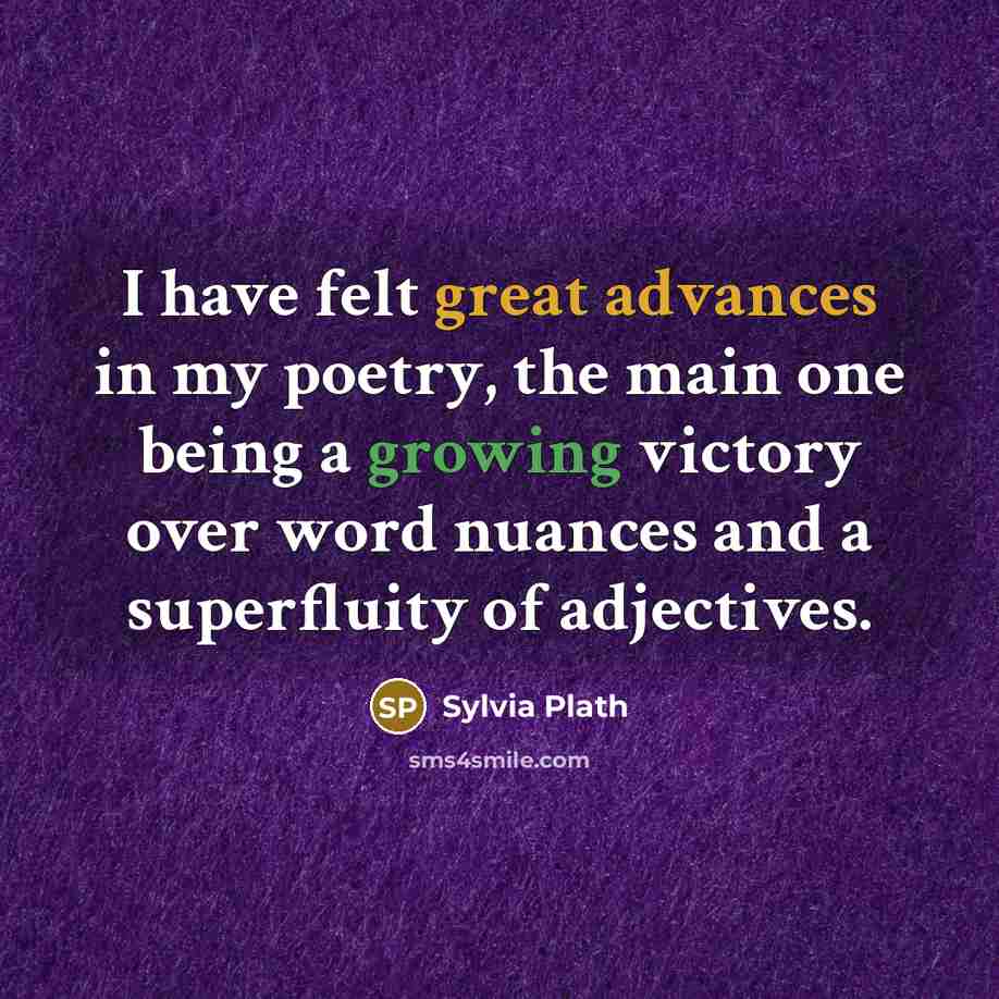 “I have felt great advances in my poetry, the main one being a growing victory over word nuances and a superfluity of adjectives.” quote by Sylvia Plath