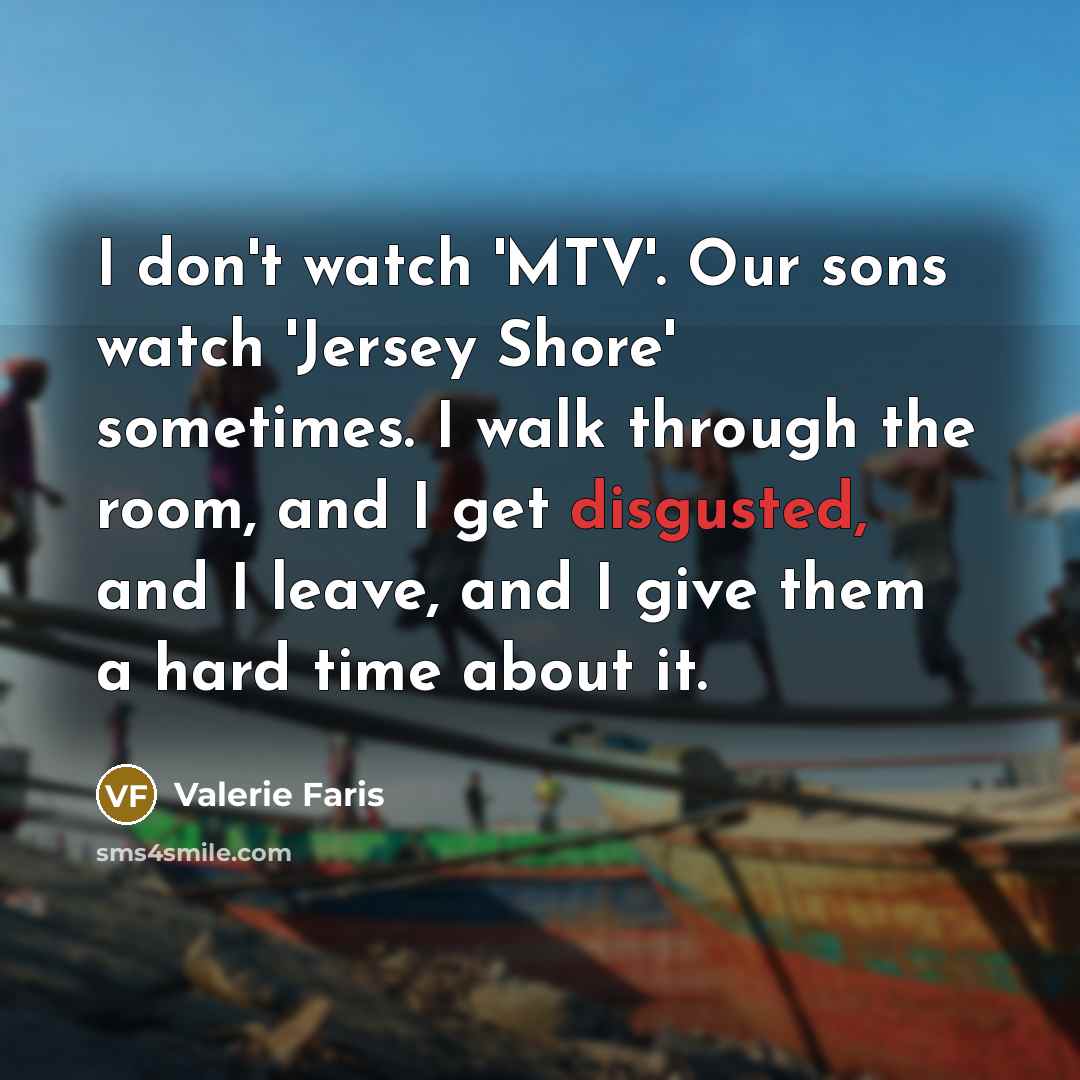 “I don't watch 'MTV'. Our sons watch 'Jersey Shore' sometimes. I walk through the room, and I get disgusted, and I leave, and I give them a hard time about it.” quote by Valerie Faris