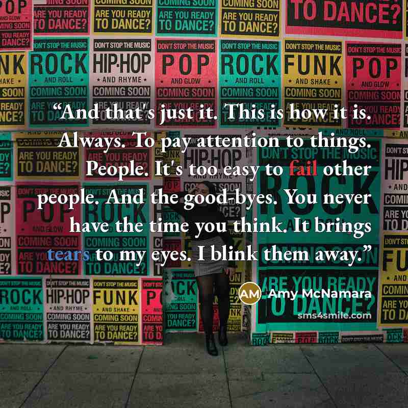 “And that's just it. This is how it is. Always. To pay attention to things. People. It's too easy to fail other people. And the good-byes. You never have the time you think. It brings tears to my eyes. I blink them away.” quote by Amy McNamara