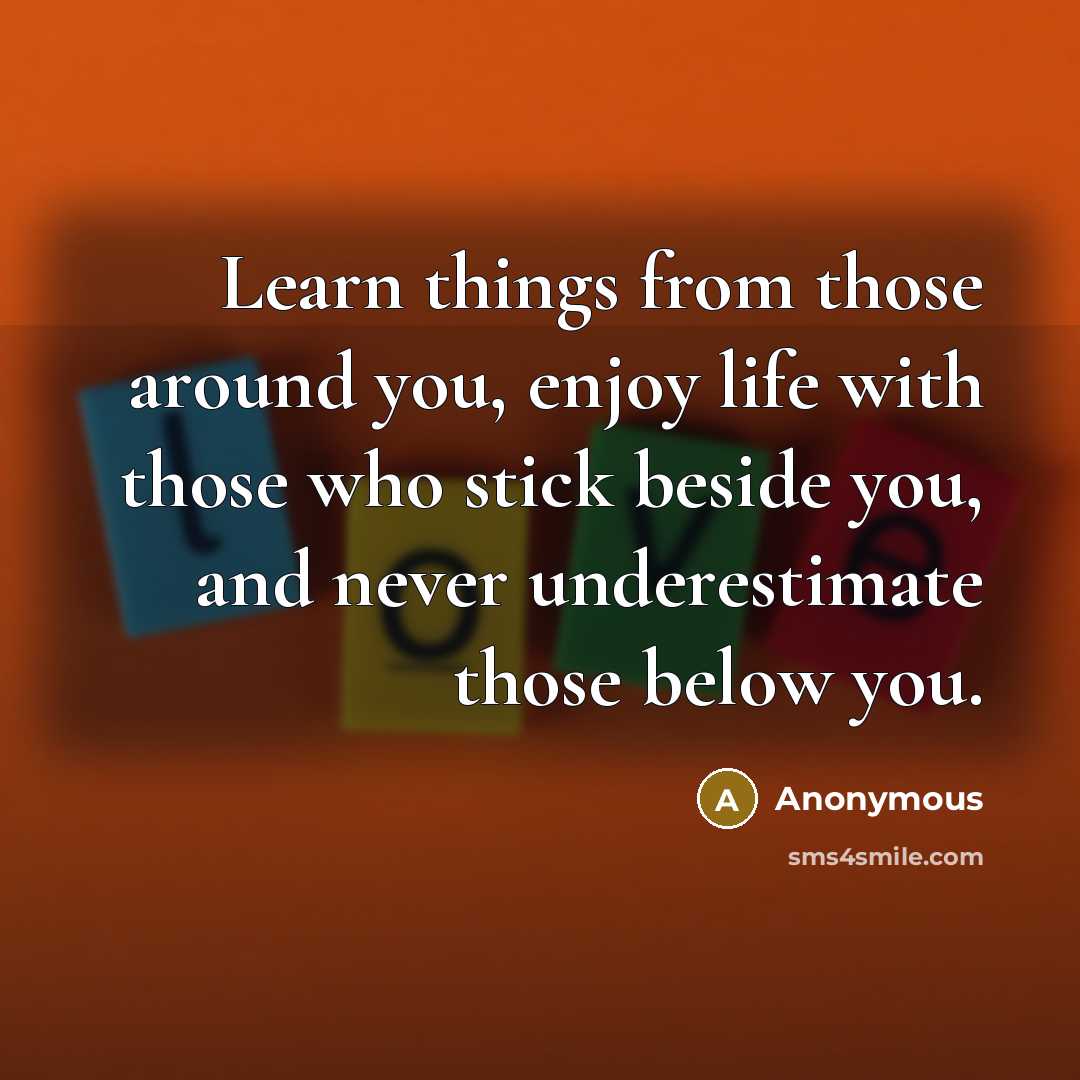 “Learn things from those around you, enjoy life with those who stick beside you, and never underestimate those below you.” quote by Anonymous