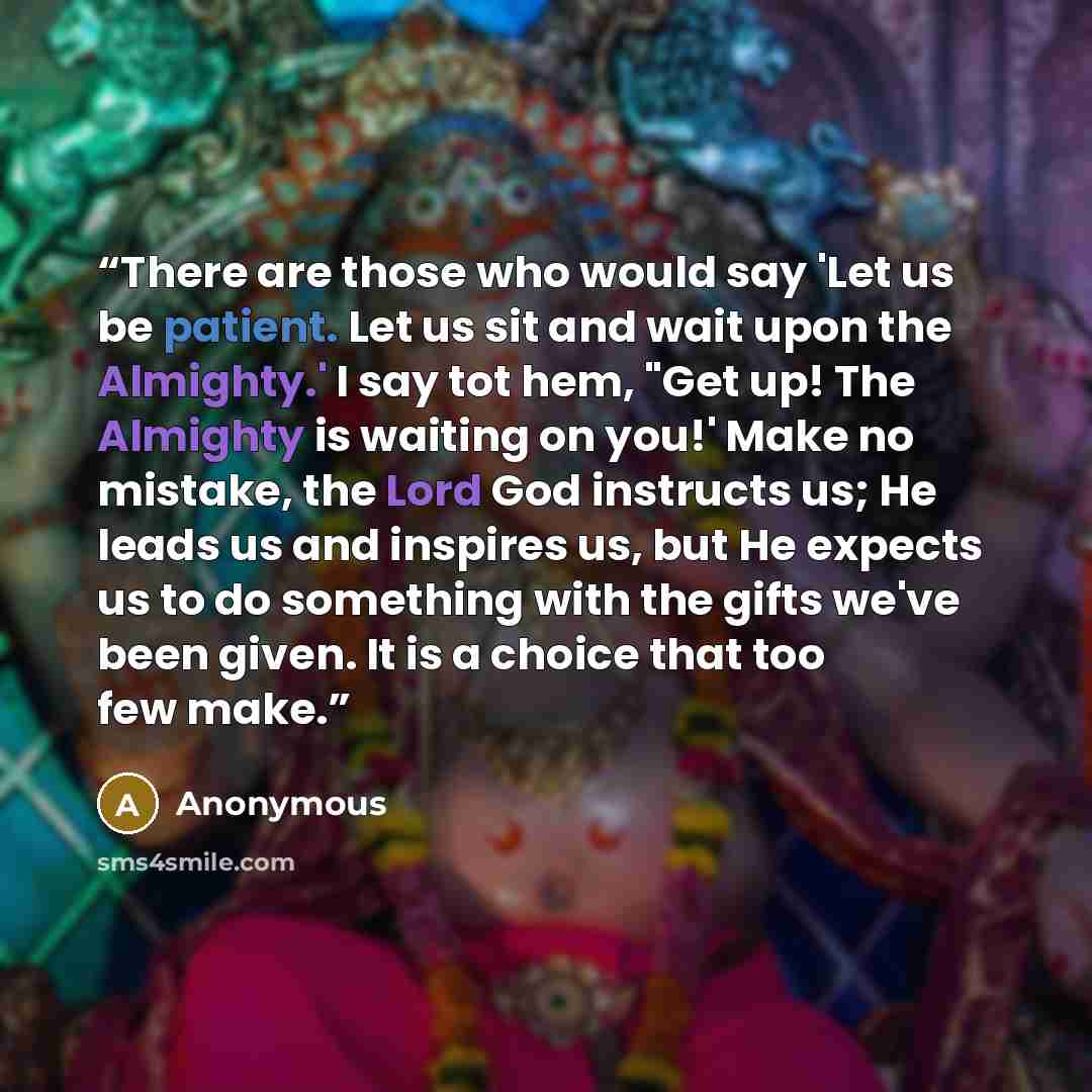 “There are those who would say 'Let us be patient. Let us sit and wait upon the Almighty.' I say tot hem, "Get up! The Almighty is waiting on you!' Make no mistake, the Lord God instructs us; He leads us and inspires us, but He expects us to do something with the gifts we've been given. It is a…” quote by Anonymous