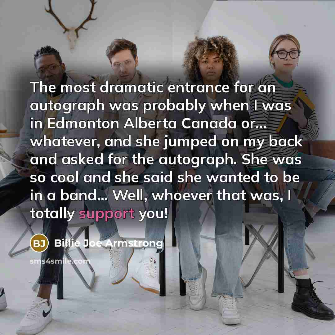 “The most dramatic entrance for an autograph was probably when I was in Edmonton Alberta Canada or... whatever, and she jumped on my back and asked for the autograph. She was so cool and she said she wanted to be in a band... Well, whoever that was, I totally support you!” quote by Billie Joe Armstrong