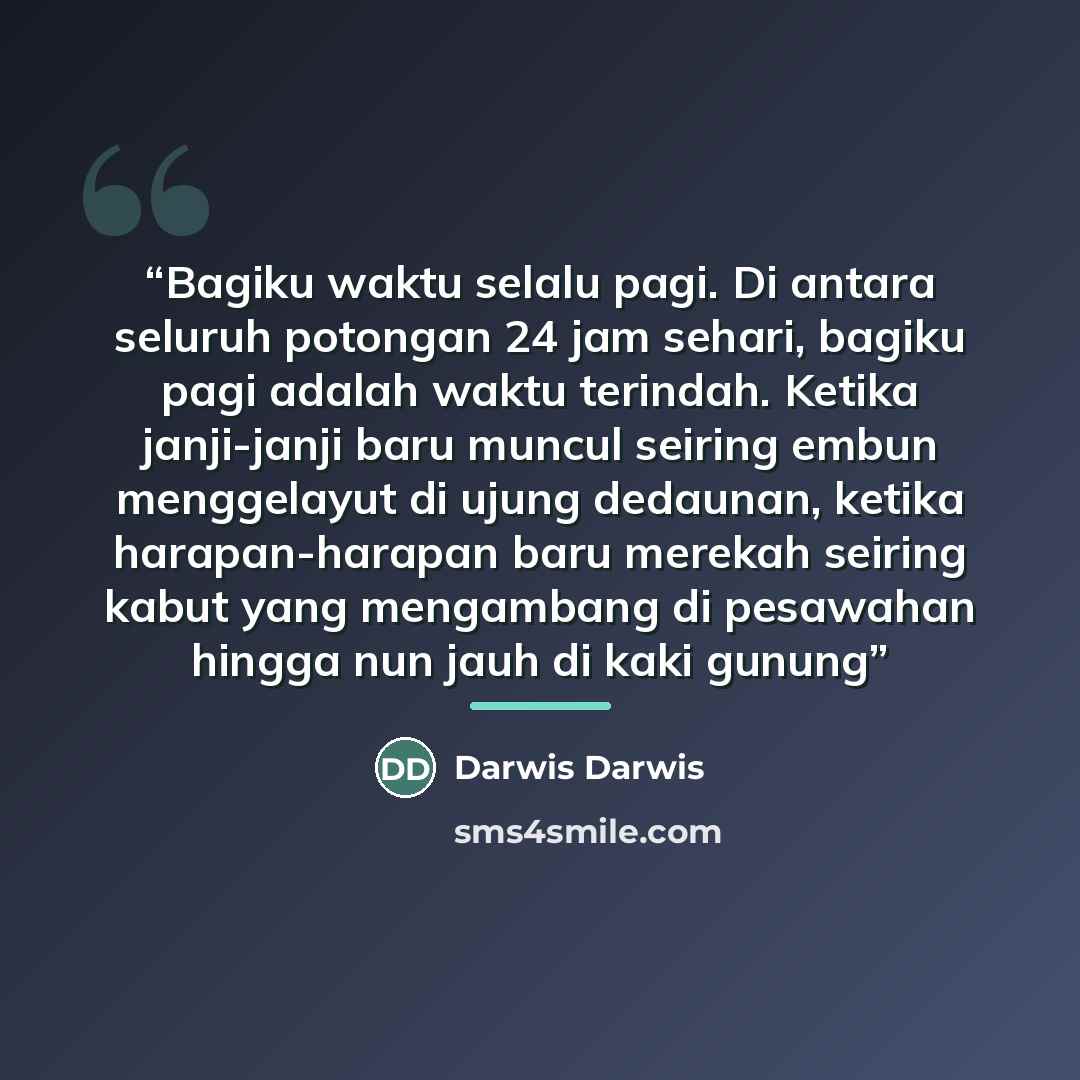 “Bagiku waktu selalu pagi. Di antara seluruh potongan 24 jam sehari, bagiku pagi adalah waktu terindah. Ketika janji-janji baru muncul seiring embun menggelayut di ujung dedaunan, ketika harapan-harapan baru merekah seiring kabut yang mengambang di pesawahan hingga nun jauh di kaki gunung” quote by Darwis Darwis