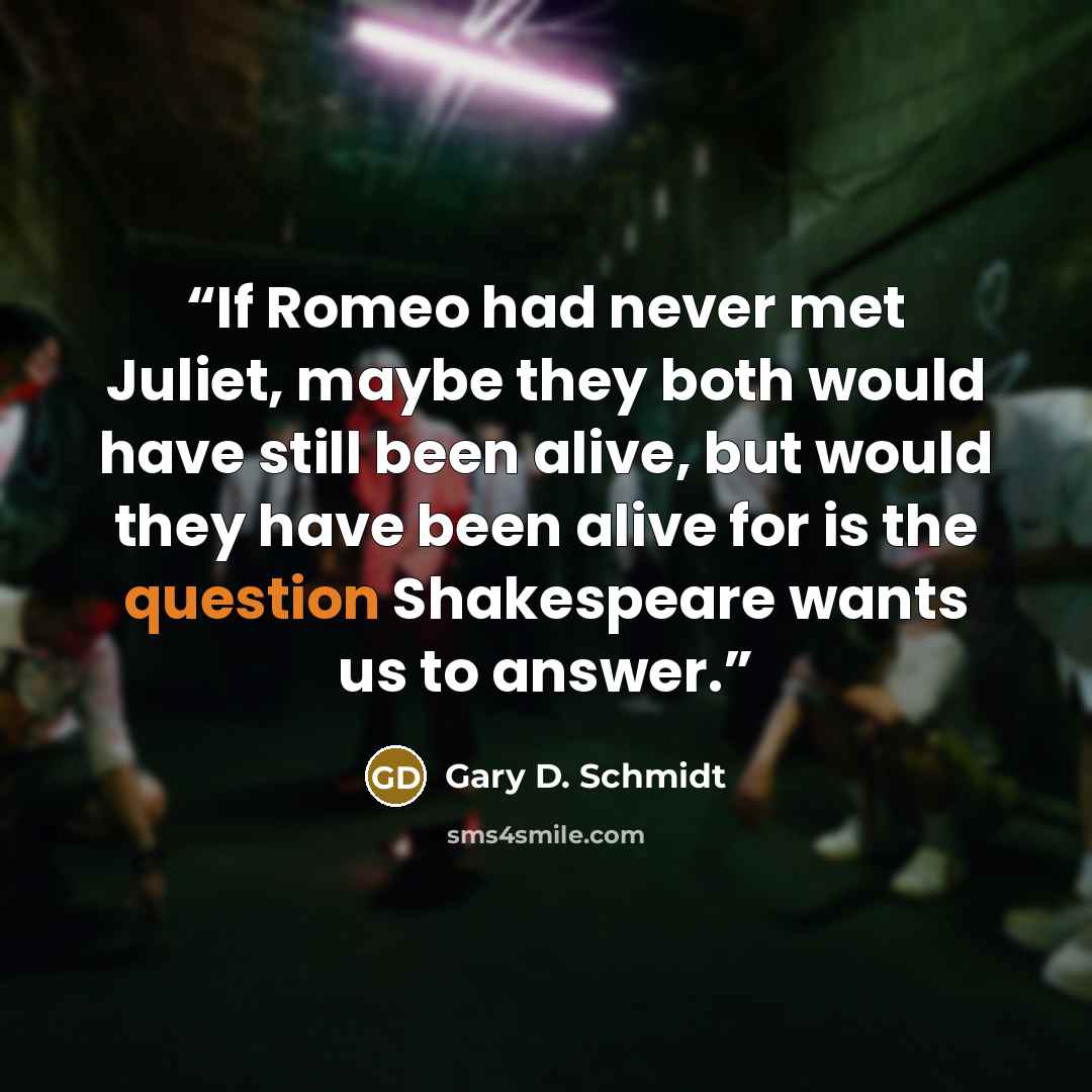 “If Romeo had never met Juliet, maybe they both would have still been alive, but would they have been alive for is the question Shakespeare wants us to answer.” quote by Gary D. Schmidt