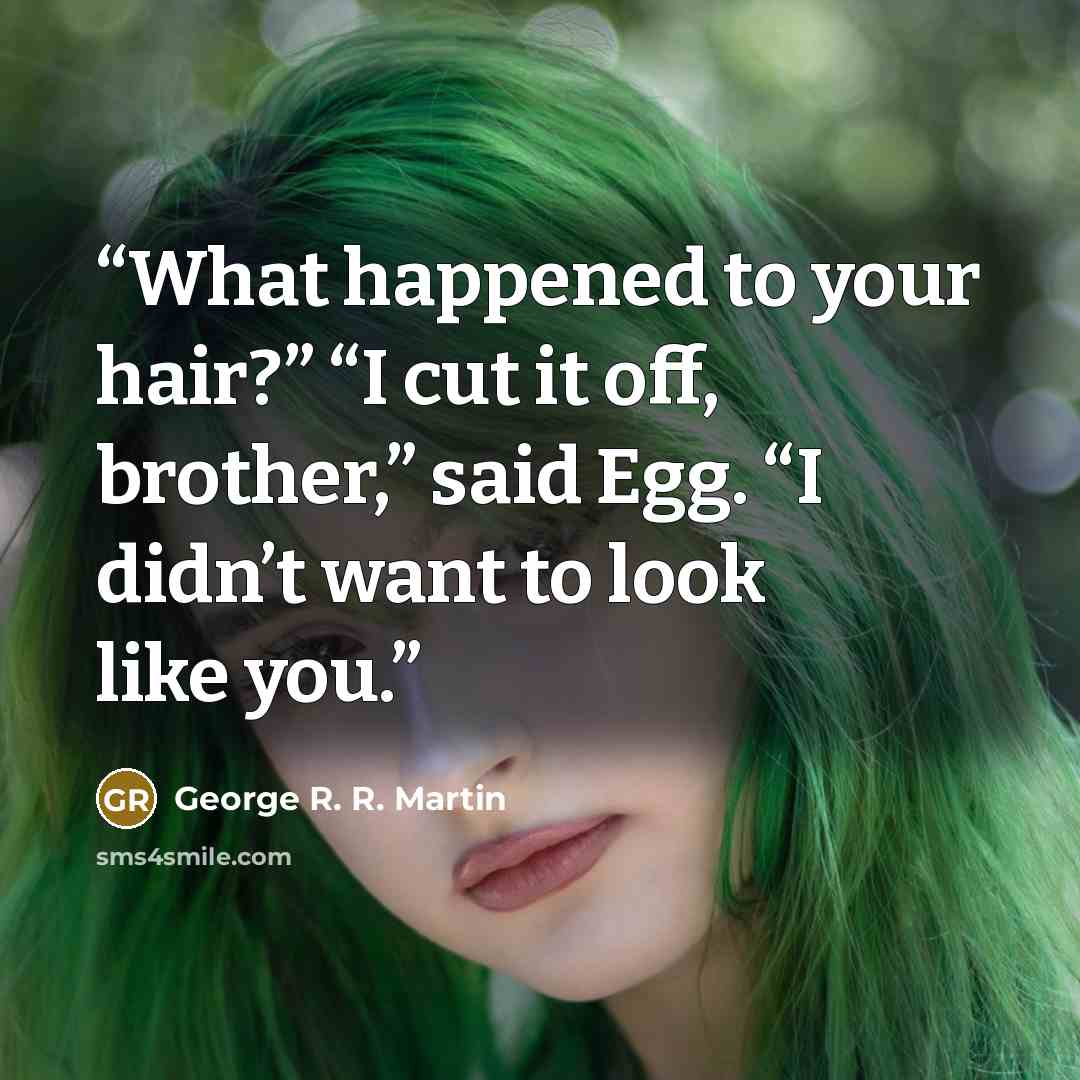“What happened to your hair?” “I cut it off, brother,” said Egg. “I didn’t want to look like you.” quote by GEORGE R. R. MARTIN