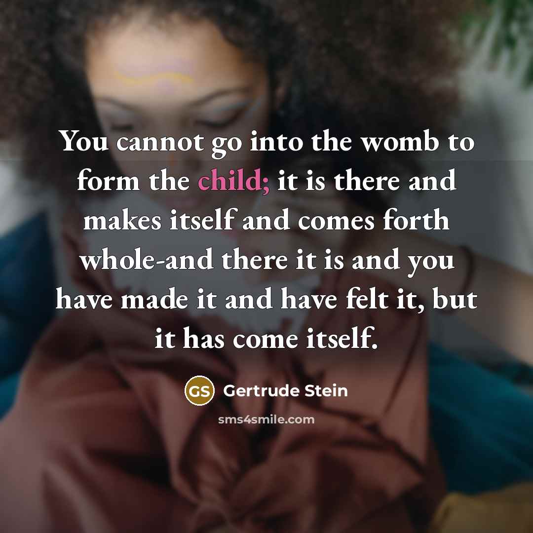 “You cannot go into the womb to form the child; it is there and makes itself and comes forth whole-and there it is and you have made it and have felt it, but it has come itself.” quote by Gertrude Stein