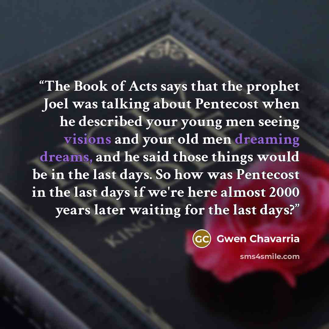 “The Book of Acts says that the prophet Joel was talking about Pentecost when he described your young men seeing visions and your old men dreaming dreams, and he said those things would be in the last days. So how was Pentecost in the last days if we're here almost 2000 years later waiting for the…” quote by Gwen Chavarria