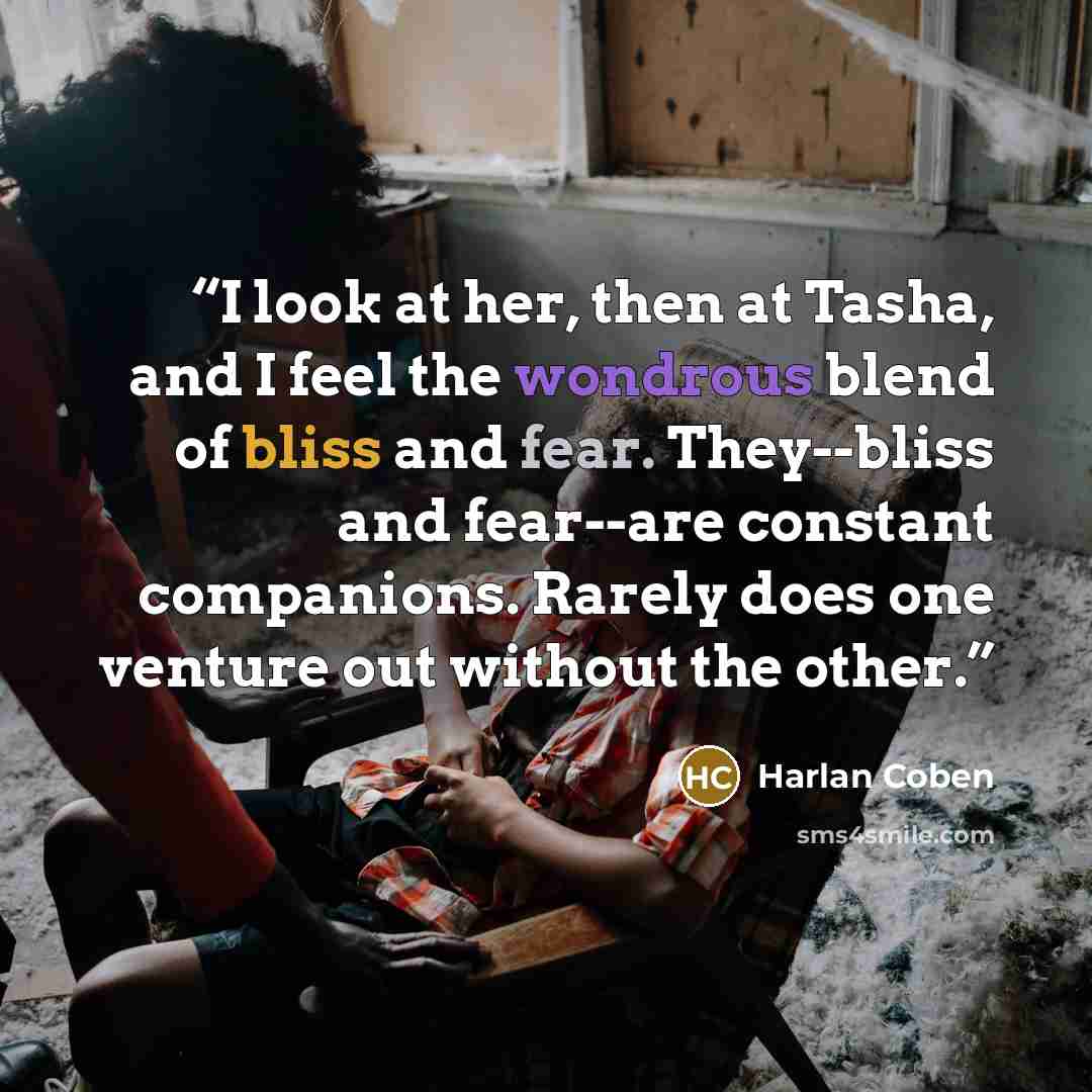 “I look at her, then at Tasha, and I feel the wondrous blend of bliss and fear. They--bliss and fear--are constant companions. Rarely does one venture out without the other.” quote by Harlan Coben