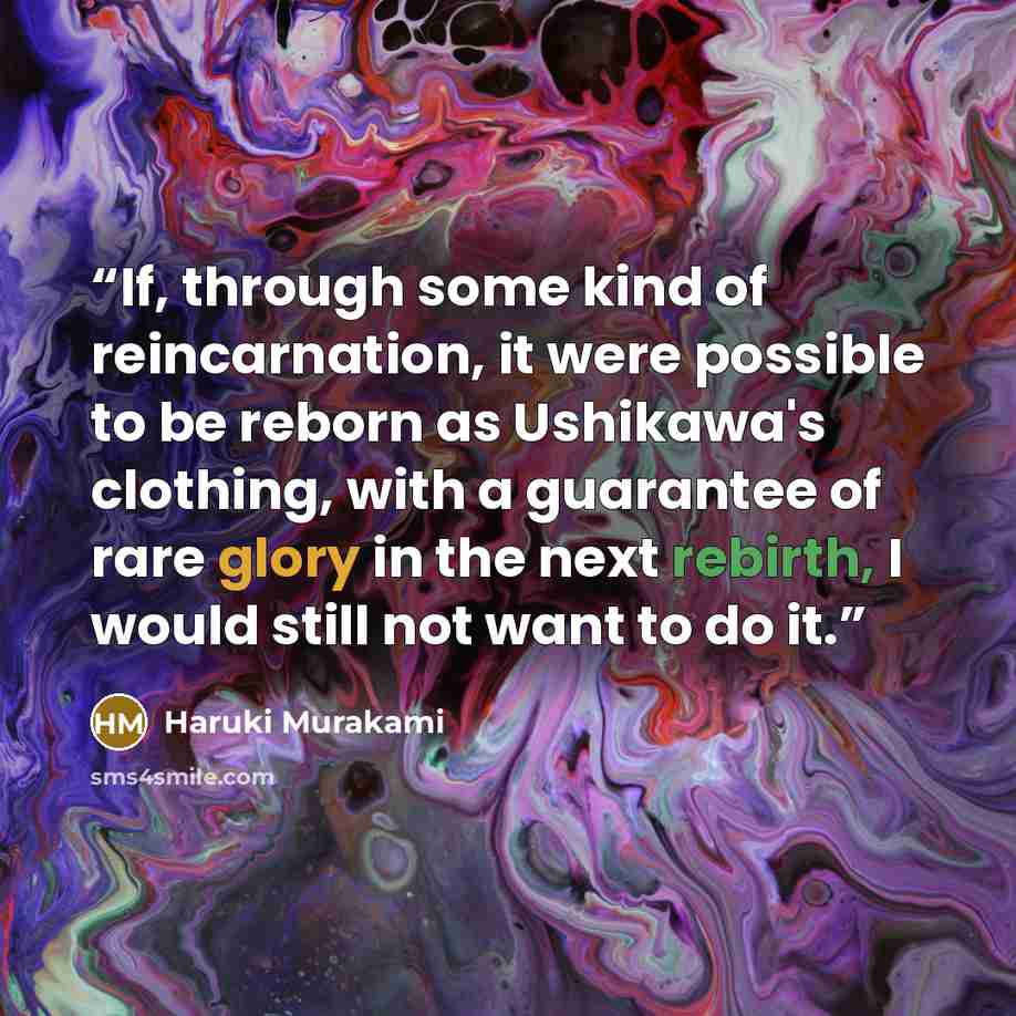 “If, through some kind of reincarnation, it were possible to be reborn as Ushikawa's clothing, with a guarantee of rare glory in the next rebirth, I would still not want to do it.” quote by Haruki Murakami