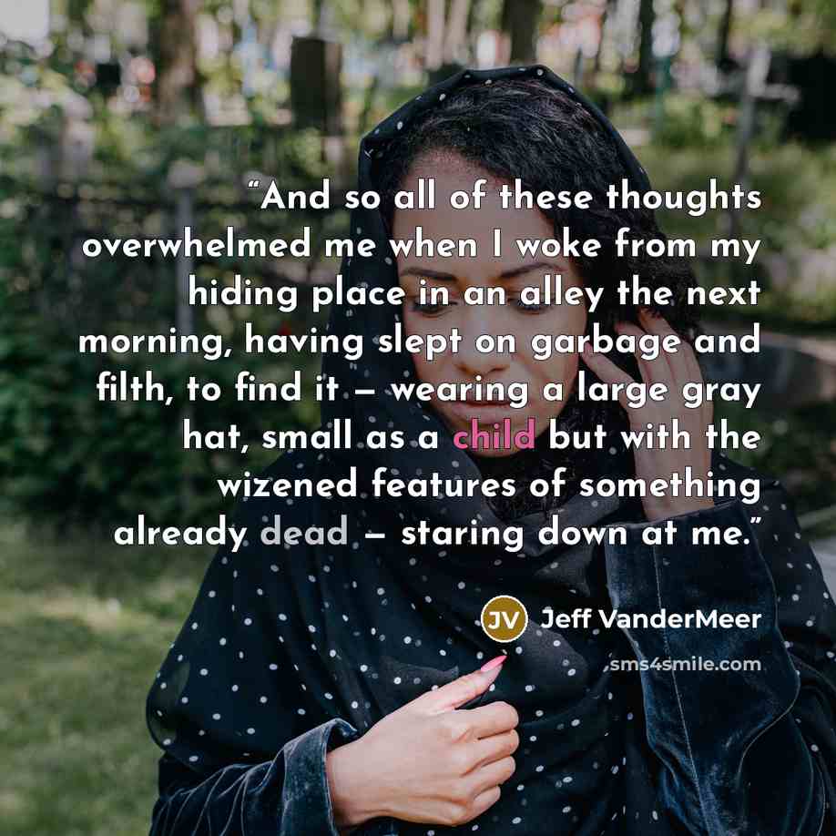 “And so all of these thoughts overwhelmed me when I woke from my hiding place in an alley the next morning, having slept on garbage and filth, to find it — wearing a large gray hat, small as a child but with the wizened features of something already dead — staring down at me.” quote by Jeff VanderMeer