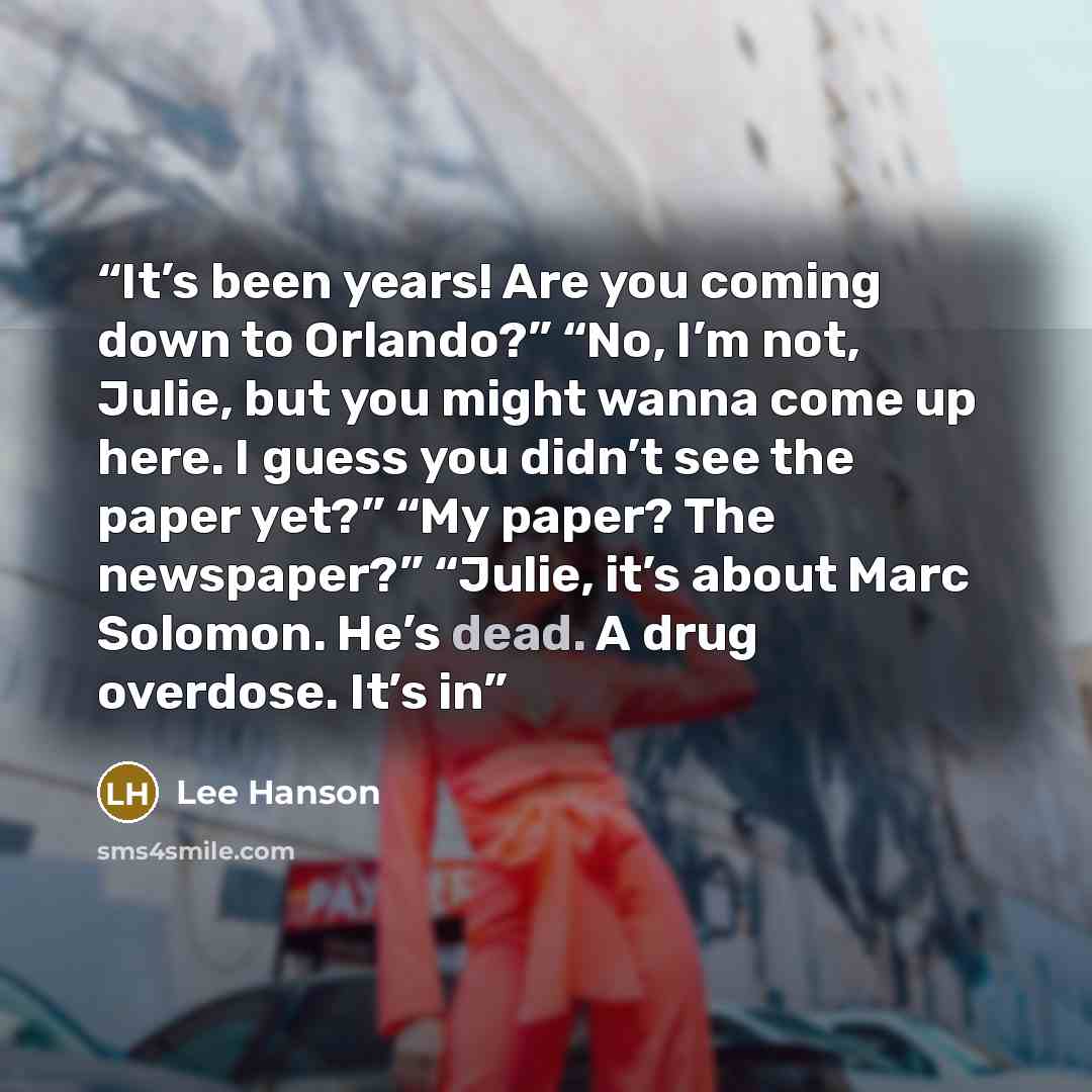 “It’s been years! Are you coming down to Orlando?” “No, I’m not, Julie, but you might wanna come up here. I guess you didn’t see the paper yet?” “My paper? The newspaper?” “Julie, it’s about Marc Solomon. He’s dead. A drug overdose. It’s in” quote by Lee Hanson