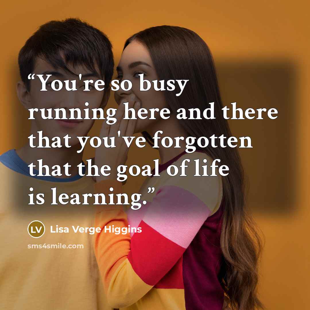 “You're so busy running here and there that you've forgotten that the goal of life is learning.” quote by Lisa Verge Higgins