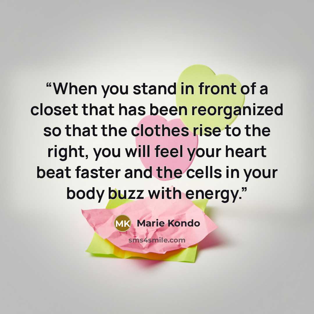 “When you stand in front of a closet that has been reorganized so that the clothes rise to the right, you will feel your heart beat faster and the cells in your body buzz with energy.” quote by Marie Kondō