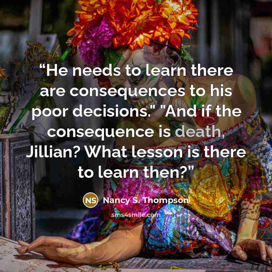 “He needs to learn there are consequences to his poor decisions." "And if the consequence is death, Jillian? What lesson is there to learn then?” quote by Nancy S. Thompson
