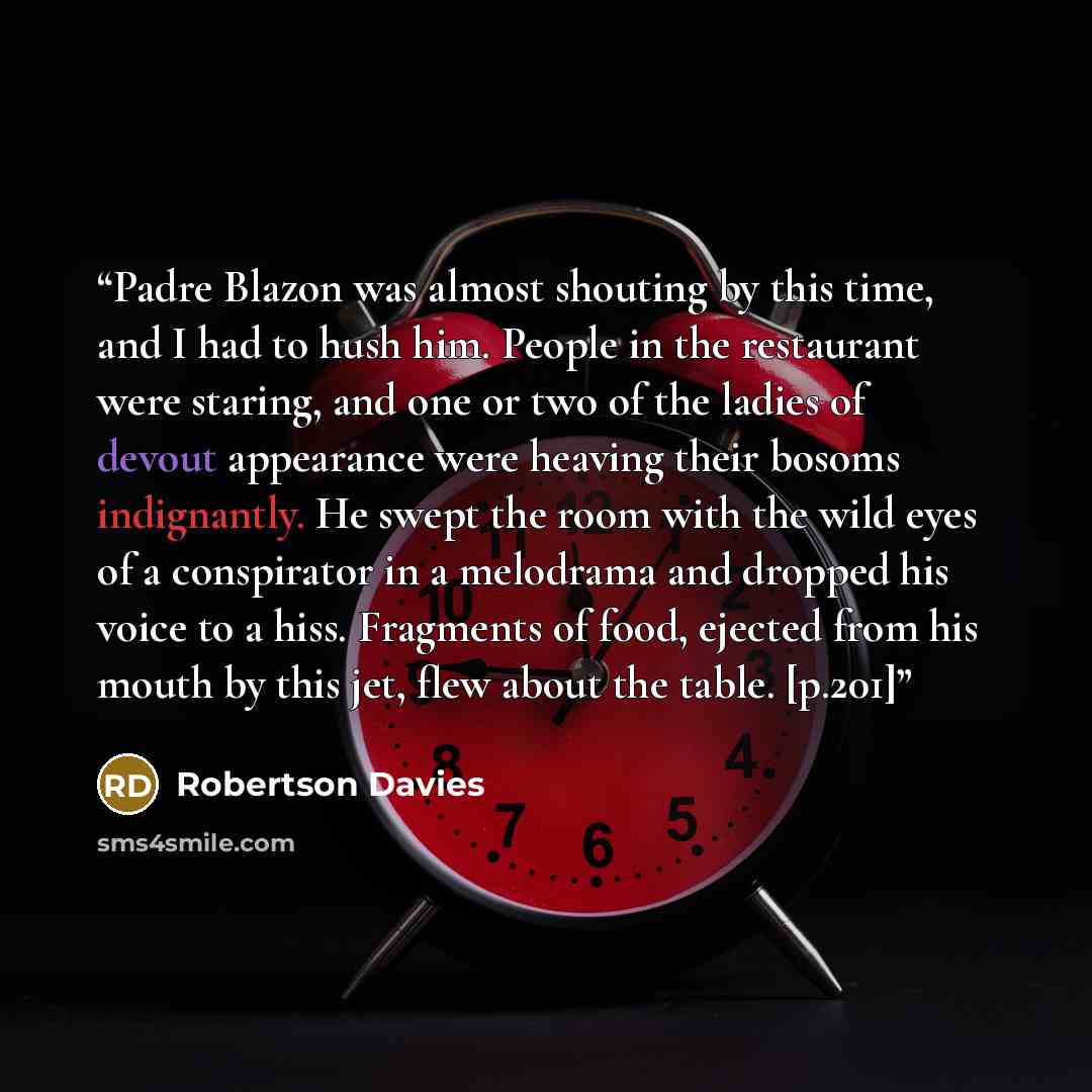 “Padre Blazon was almost shouting by this time, and I had to hush him. People in the restaurant were staring, and one or two of the ladies of devout appearance were heaving their bosoms indignantly. He swept the room with the wild eyes of a conspirator in a melodrama and dropped his voice to a…” quote by Robertson Davies