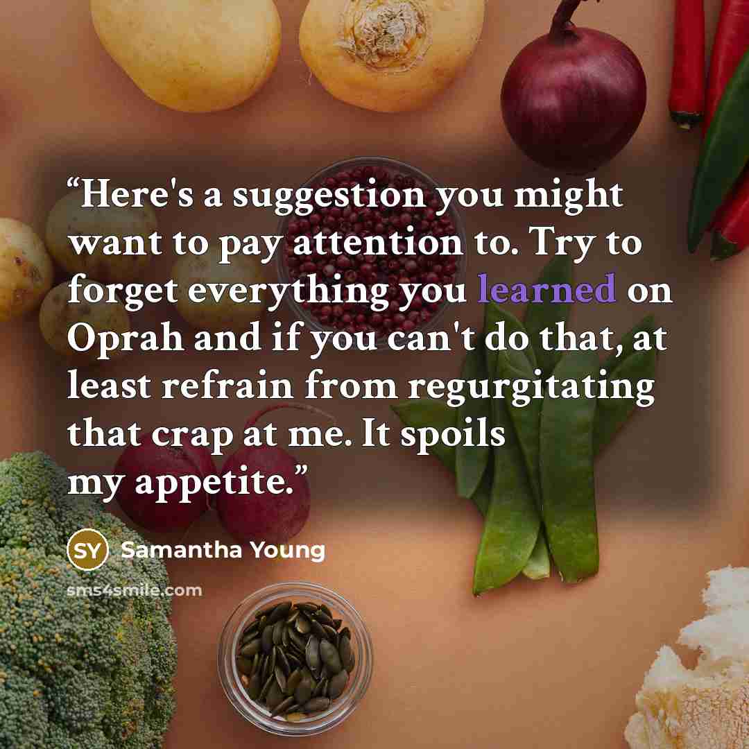 “Here's a suggestion you might want to pay attention to. Try to forget everything you learned on Oprah and if you can't do that, at least refrain from regurgitating that crap at me. It spoils my appetite.” quote by Samantha Young
