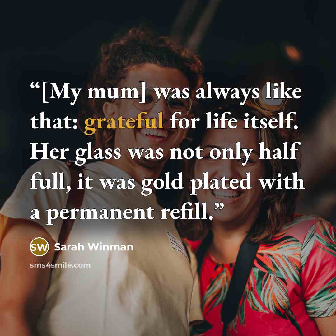 “[My mum] was always like that: grateful for life itself. Her glass was not only half full, it was gold plated with a permanent refill.” quote by Sarah Winman