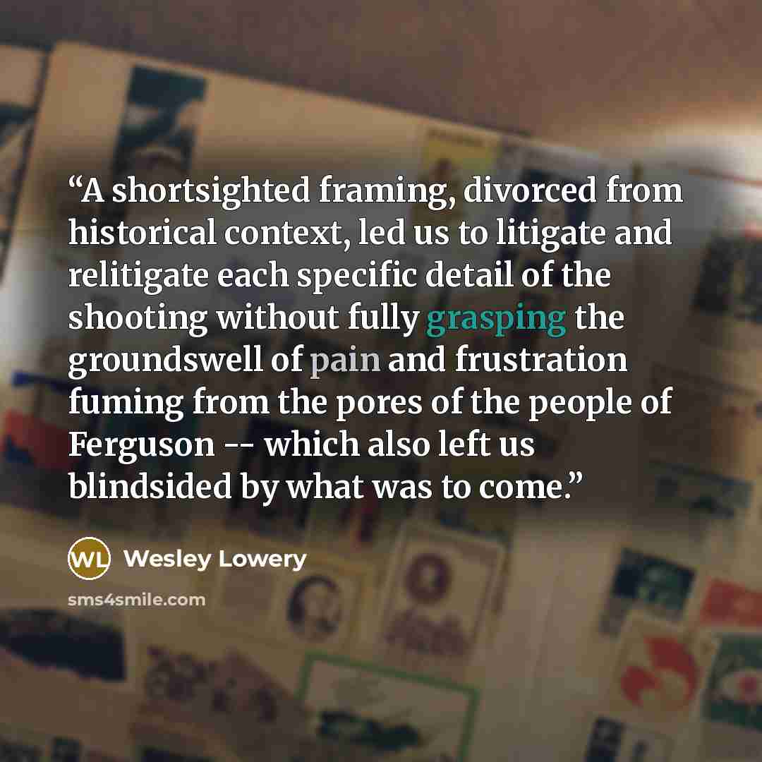 “A shortsighted framing, divorced from historical context, led us to litigate and relitigate each specific detail of the shooting without fully grasping the groundswell of pain and frustration fuming from the pores of the people of Ferguson -- which also left us blindsided by what was to come.” quote by Wesley Lowery