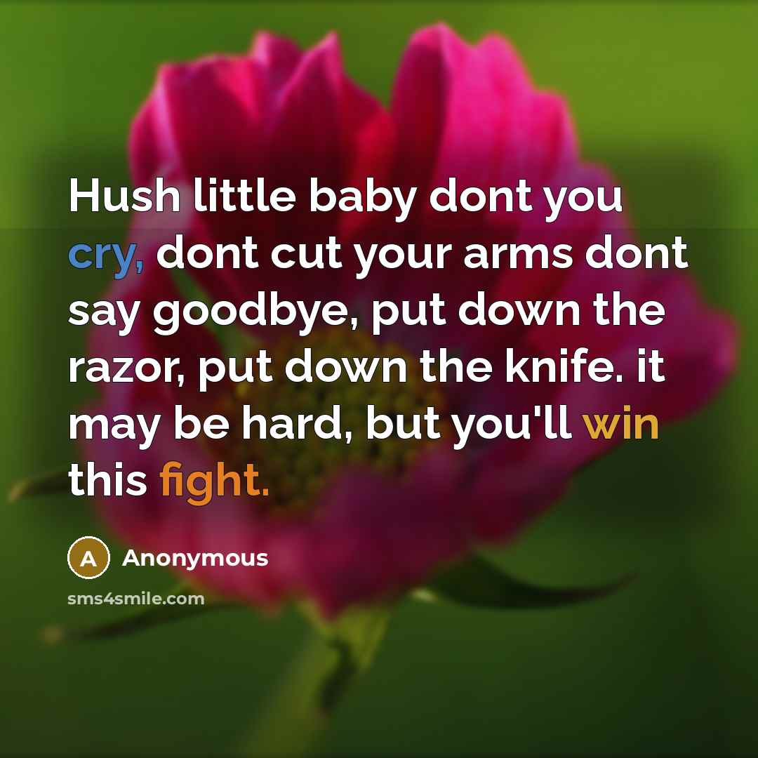 “Hush little baby dont you cry, dont cut your arms dont say goodbye, put down the razor, put down the knife. it may be hard, but you'll win this fight.” quote by Anonymous