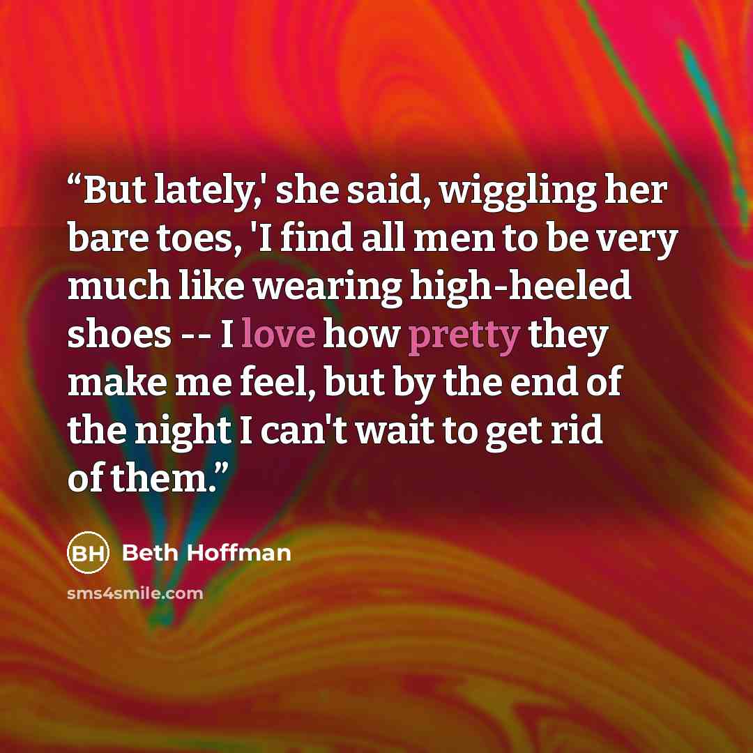 “But lately,' she said, wiggling her bare toes, 'I find all men to be very much like wearing high-heeled shoes -- I love how pretty they make me feel, but by the end of the night I can't wait to get rid of them.” quote by Beth Hoffman