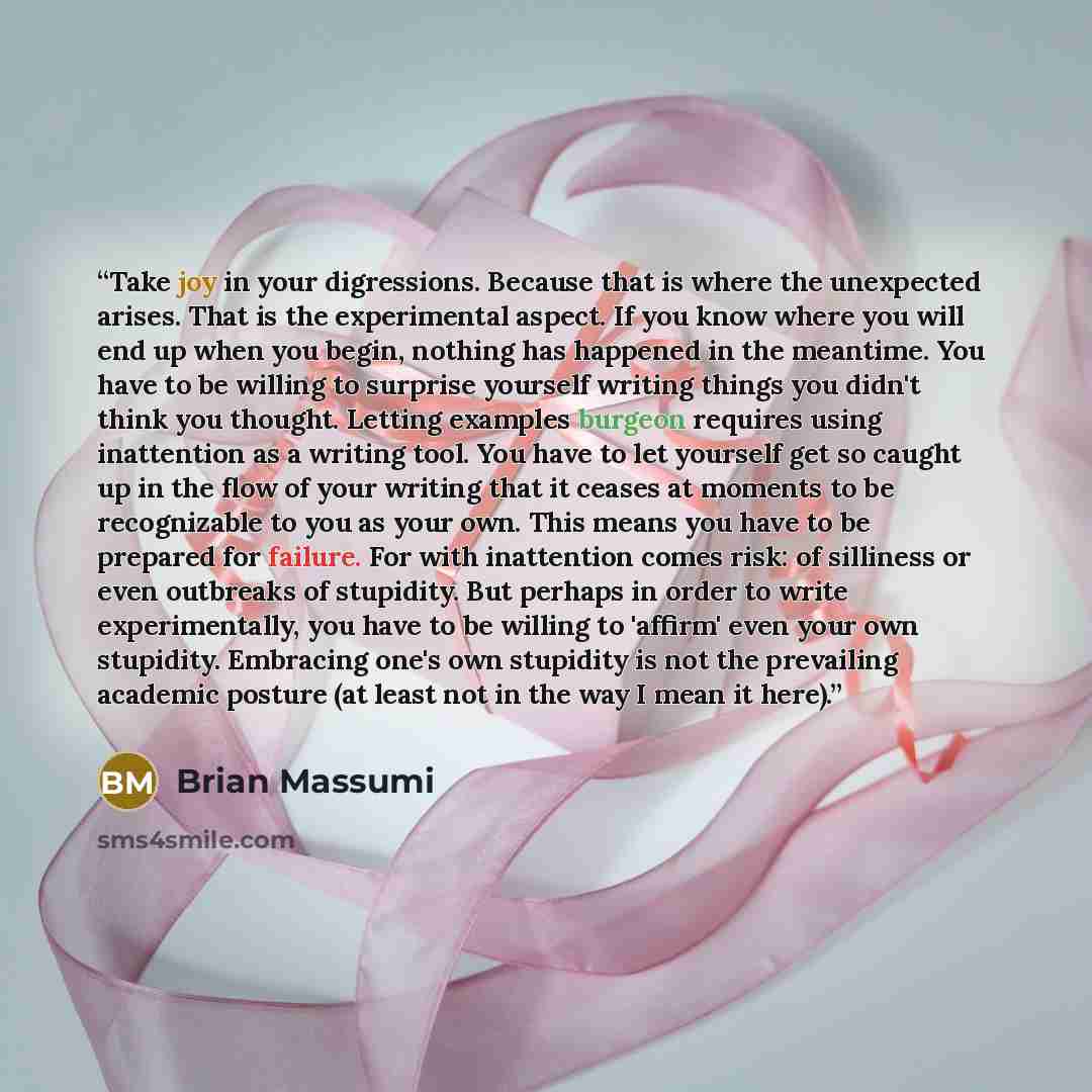 “Take joy in your digressions. Because that is where the unexpected arises. That is the experimental aspect. If you know where you will end up when you begin, nothing has happened in the meantime. You have to be willing to surprise yourself writing things you didn't think you thought. Letting…” quote by Brian Massumi