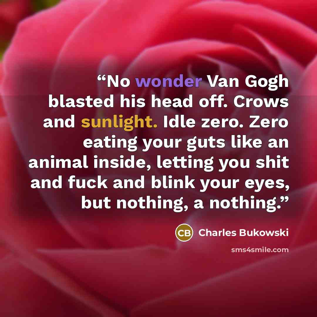 “No wonder Van Gogh blasted his head off. Crows and sunlight. Idle zero. Zero eating your guts like an animal inside, letting you shit and fuck and blink your eyes, but nothing, a nothing.” quote by Charles Bukowski