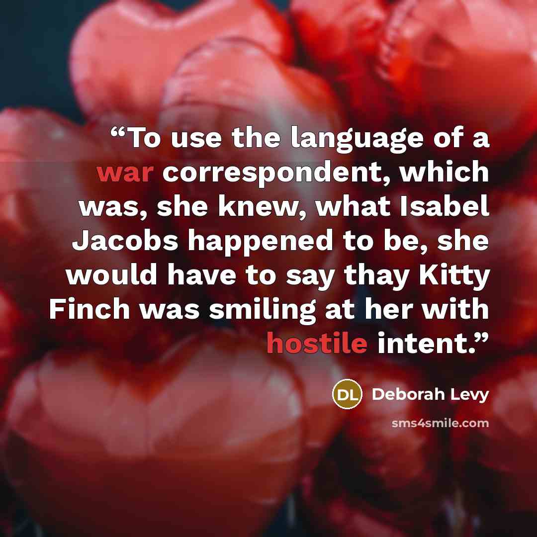 “To use the language of a war correspondent, which was, she knew, what Isabel Jacobs happened to be, she would have to say thay Kitty Finch was smiling at her with hostile intent.” quote by Deborah Levy