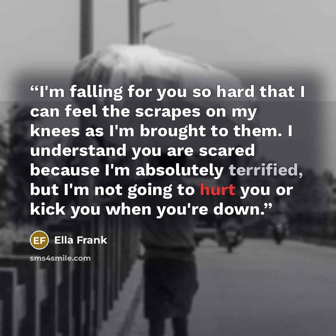 “I'm falling for you so hard that I can feel the scrapes on my knees as I'm brought to them. I understand you are scared because I'm absolutely terrified, but I'm not going to hurt you or kick you when you're down.” quote by Ella Frank