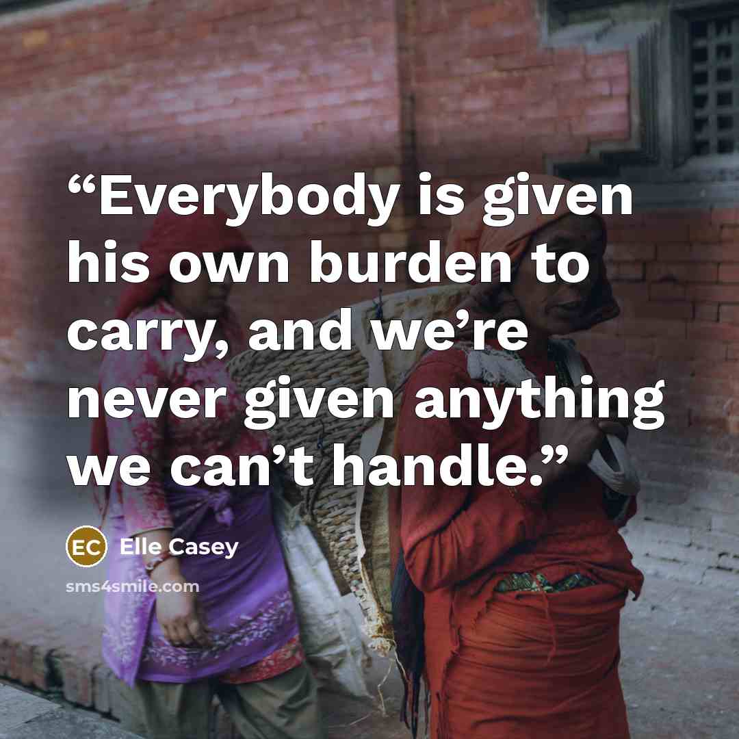 “Everybody is given his own burden to carry, and we’re never given anything we can’t handle.” quote by Elle Casey