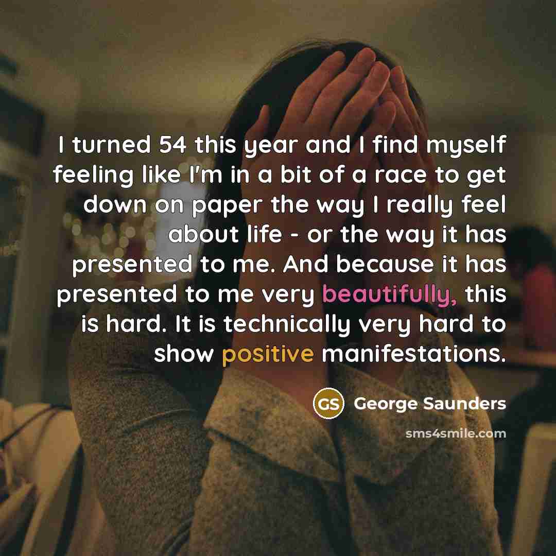 “I turned 54 this year and I find myself feeling like I'm in a bit of a race to get down on paper the way I really feel about life - or the way it has presented to me. And because it has presented to me very beautifully, this is hard. It is technically very hard to show positive manifestations.” quote by George Saunders