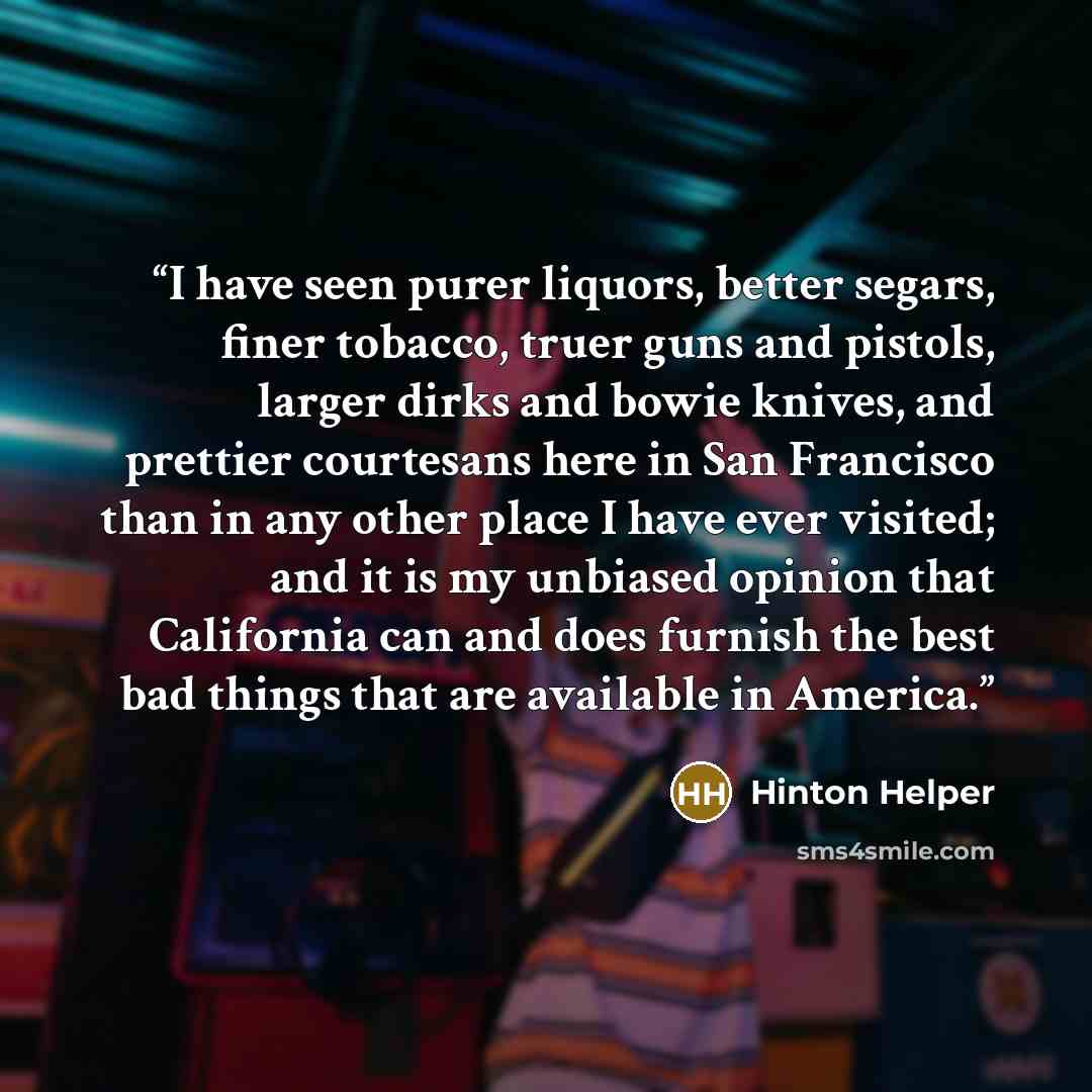 “I have seen purer liquors, better segars, finer tobacco, truer guns and pistols, larger dirks and bowie knives, and prettier courtesans here in San Francisco than in any other place I have ever visited; and it is my unbiased opinion that California can and does furnish the best bad things that are…” quote by Hinton Helper