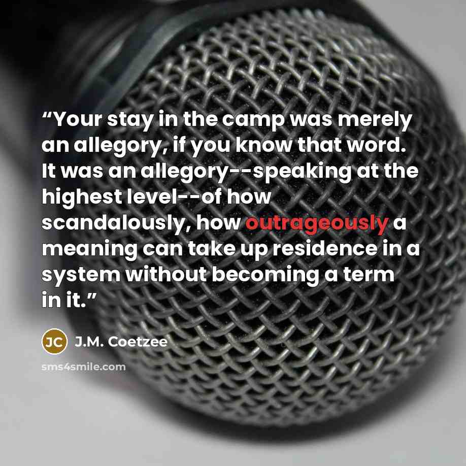 “Your stay in the camp was merely an allegory, if you know that word. It was an allegory--speaking at the highest level--of how scandalously, how outrageously a meaning can take up residence in a system without becoming a term in it.” quote by J.M. Coetzee
