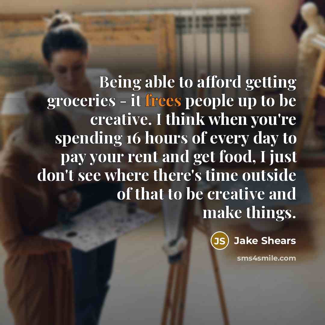 “Being able to afford getting groceries - it frees people up to be creative. I think when you're spending 16 hours of every day to pay your rent and get food, I just don't see where there's time outside of that to be creative and make things.” quote by Jake Shears