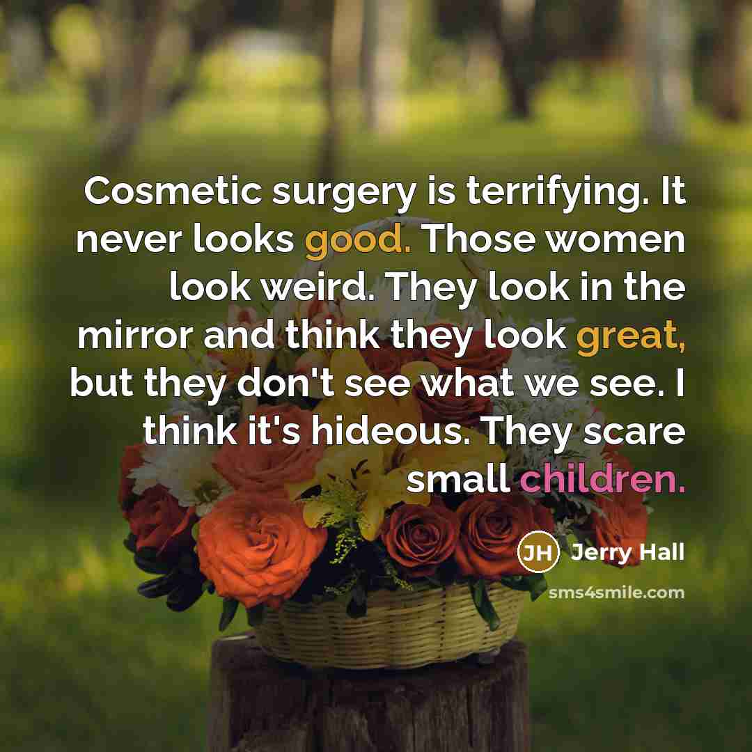 “Cosmetic surgery is terrifying. It never looks good. Those women look weird. They look in the mirror and think they look great, but they don't see what we see. I think it's hideous. They scare small children.” quote by Jerry Hall