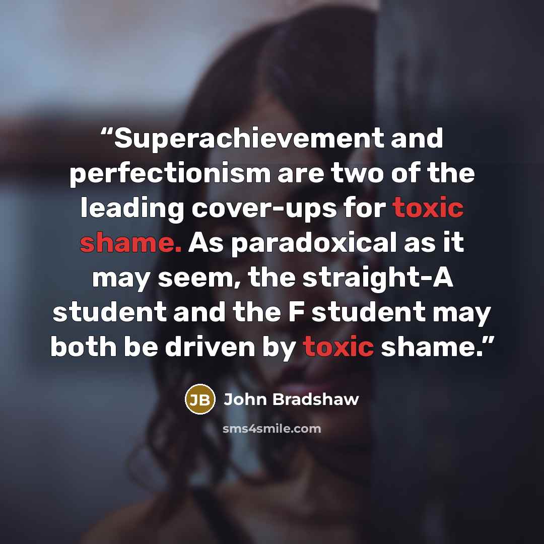 “Superachievement and perfectionism are two of the leading cover-ups for toxic shame. As paradoxical as it may seem, the straight-A student and the F student may both be driven by toxic shame.” quote by John Bradshaw