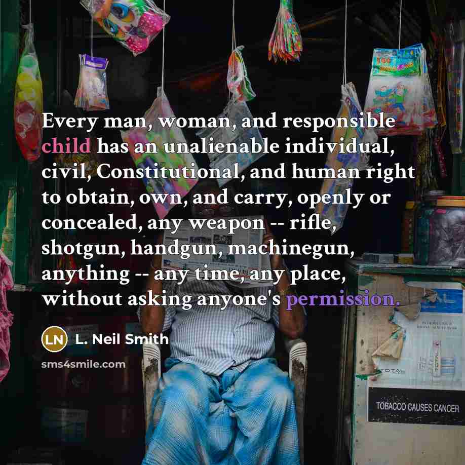 “Every man, woman, and responsible child has an unalienable individual, civil, Constitutional, and human right to obtain, own, and carry, openly or concealed, any weapon -- rifle, shotgun, handgun, machinegun, anything -- any time, any place, without asking anyone's permission.” quote by L. Neil Smith