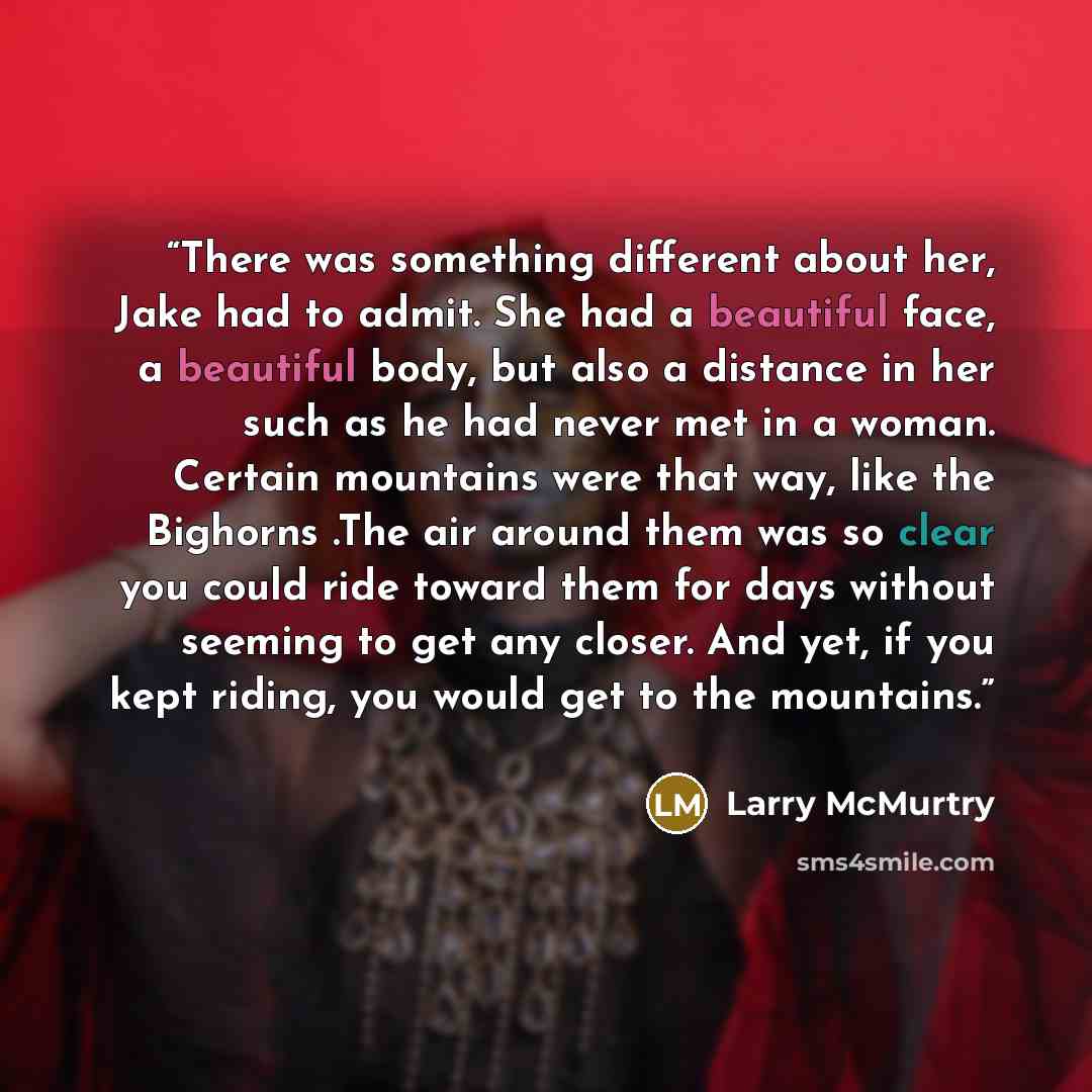 “There was something different about her, Jake had to admit. She had a beautiful face, a beautiful body, but also a distance in her such as he had never met in a woman. Certain mountains were that way, like the Bighorns .The air around them was so clear you could ride toward them for days without…” quote by Larry McMurtry