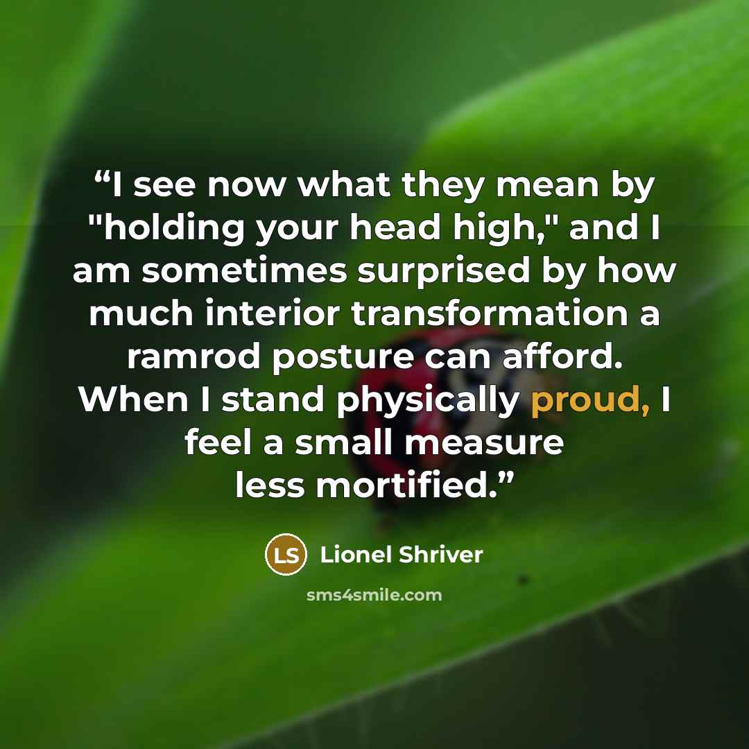 “I see now what they mean by "holding your head high," and I am sometimes surprised by how much interior transformation a ramrod posture can afford. When I stand physically proud, I feel a small measure less mortified.” quote by Lionel Shriver