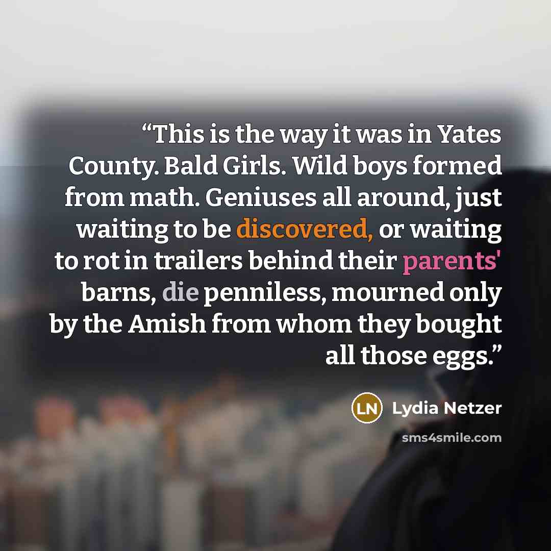 “This is the way it was in Yates County. Bald Girls. Wild boys formed from math. Geniuses all around, just waiting to be discovered, or waiting to rot in trailers behind their parents' barns, die penniless, mourned only by the Amish from whom they bought all those eggs.” quote by Lydia Netzer