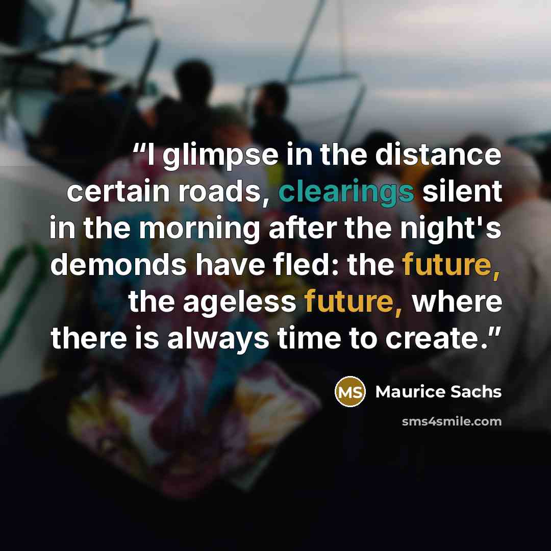 “I glimpse in the distance certain roads, clearings silent in the morning after the night's demonds have fled: the future, the ageless future, where there is always time to create.” quote by Maurice Sachs