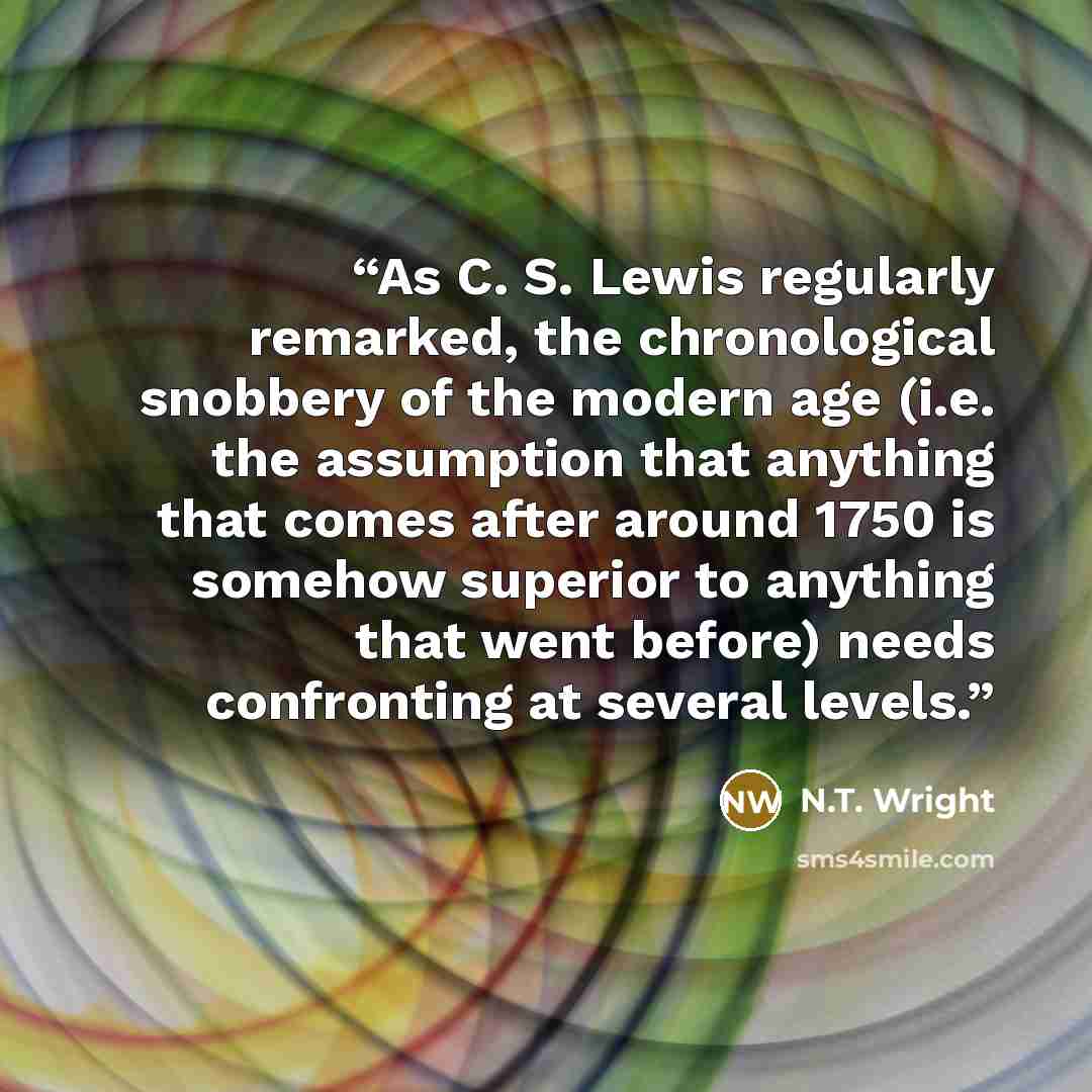 “As C. S. Lewis regularly remarked, the chronological snobbery of the modern age (i.e. the assumption that anything that comes after around 1750 is somehow superior to anything that went before) needs confronting at several levels.” quote by N.T. Wright