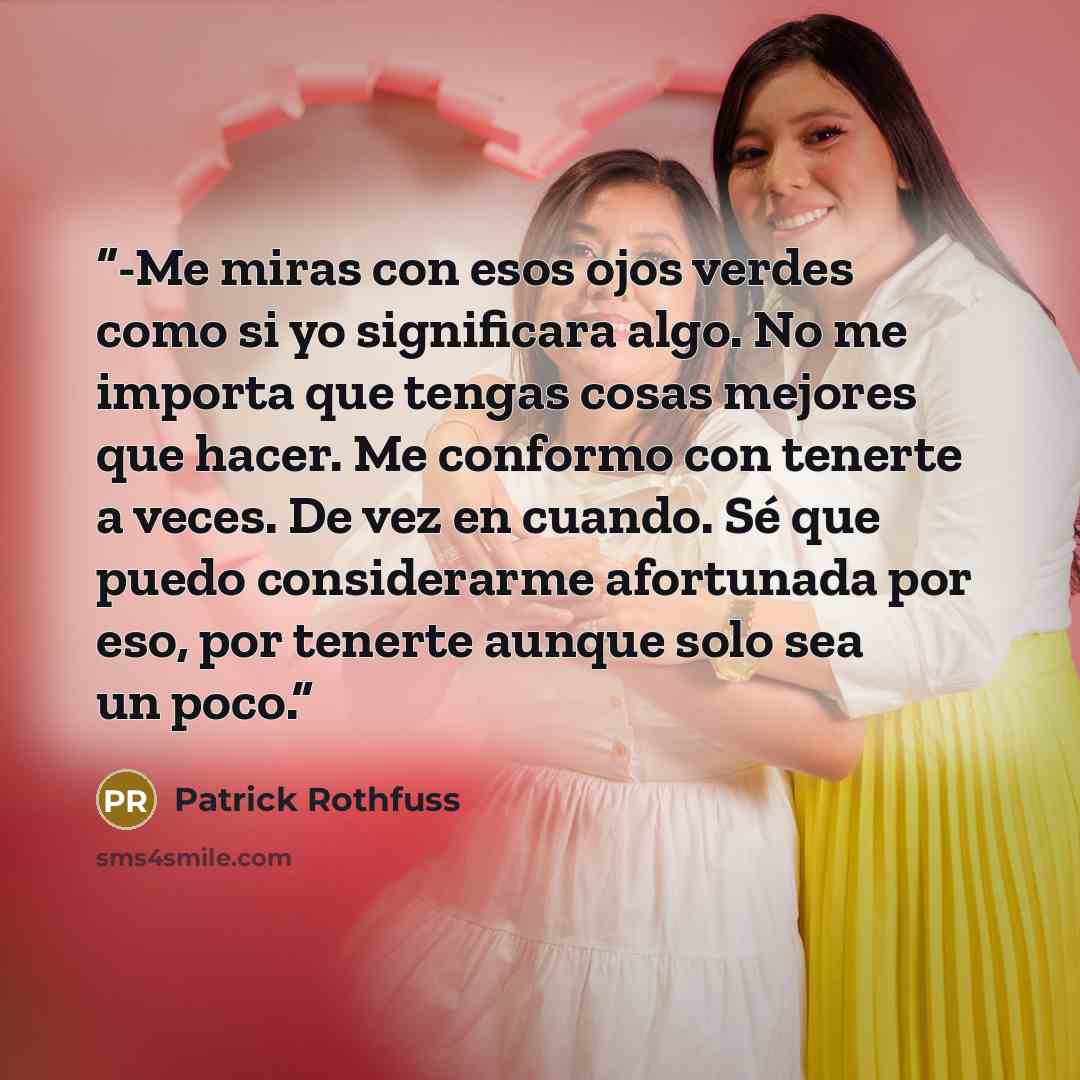 “-Me miras con esos ojos verdes como si yo significara algo. No me importa que tengas cosas mejores que hacer. Me conformo con tenerte a veces. De vez en cuando. Sé que puedo considerarme afortunada por eso, por tenerte aunque solo sea un poco.” quote by Patrick Rothfuss